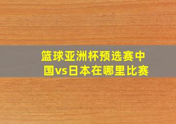 篮球亚洲杯预选赛中国vs日本在哪里比赛