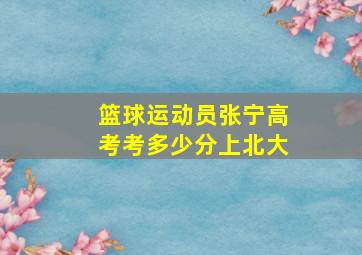 篮球运动员张宁高考考多少分上北大