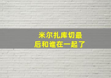 米尔扎库切最后和谁在一起了