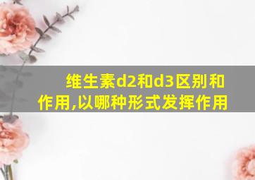 维生素d2和d3区别和作用,以哪种形式发挥作用