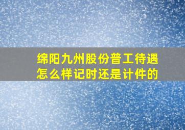 绵阳九州股份普工待遇怎么样记时还是计件的