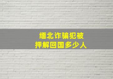 缅北诈骗犯被押解回国多少人