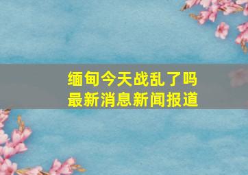 缅甸今天战乱了吗最新消息新闻报道