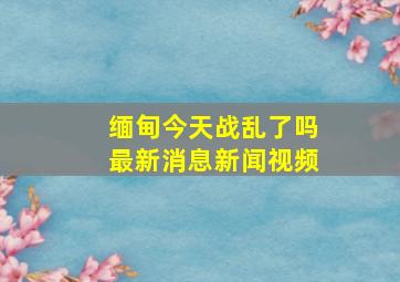 缅甸今天战乱了吗最新消息新闻视频