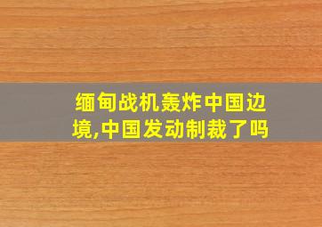 缅甸战机轰炸中国边境,中国发动制裁了吗