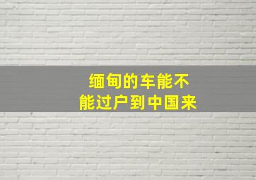 缅甸的车能不能过户到中国来