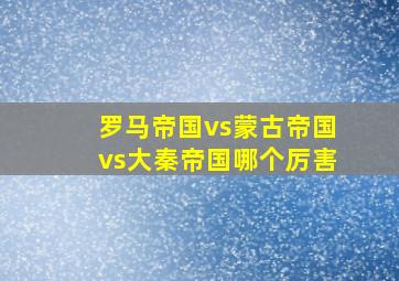 罗马帝国vs蒙古帝国vs大秦帝国哪个厉害