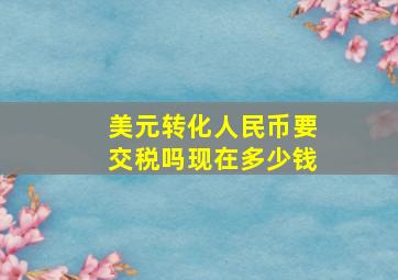 美元转化人民币要交税吗现在多少钱