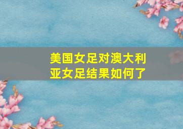 美国女足对澳大利亚女足结果如何了