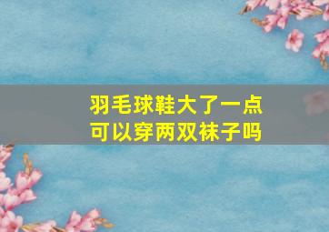 羽毛球鞋大了一点可以穿两双袜子吗