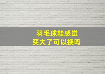 羽毛球鞋感觉买大了可以换吗