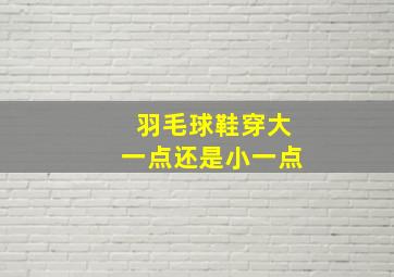 羽毛球鞋穿大一点还是小一点