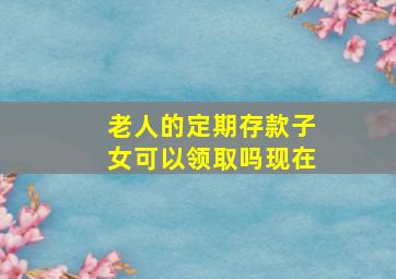 老人的定期存款子女可以领取吗现在