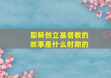 耶稣创立基督教的故事是什么时期的