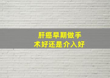 肝癌早期做手术好还是介入好