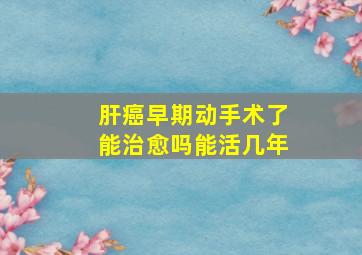 肝癌早期动手术了能治愈吗能活几年