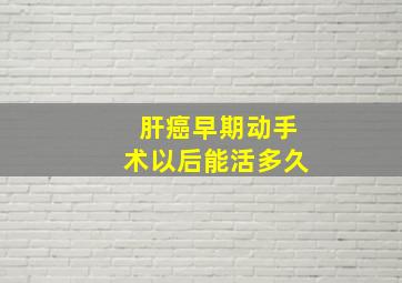 肝癌早期动手术以后能活多久