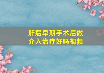 肝癌早期手术后做介入治疗好吗视频