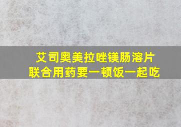 艾司奥美拉唑镁肠溶片联合用药要一顿饭一起吃