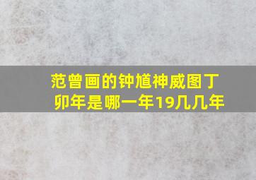 范曾画的钟馗神威图丁卯年是哪一年19几几年