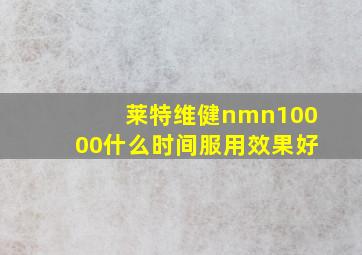 莱特维健nmn10000什么时间服用效果好