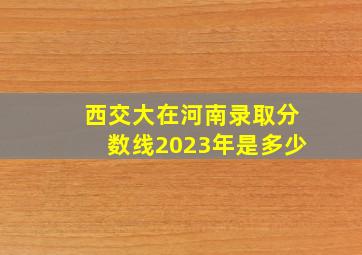 西交大在河南录取分数线2023年是多少