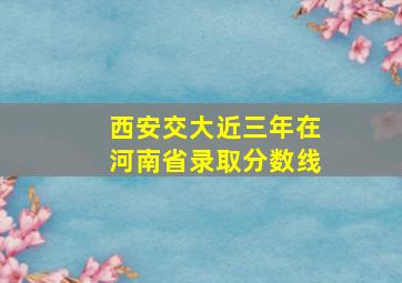 西安交大近三年在河南省录取分数线