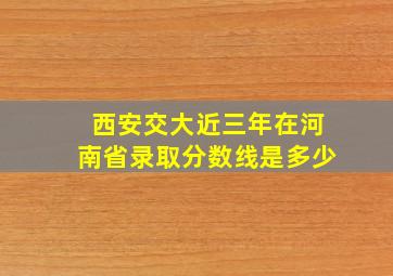 西安交大近三年在河南省录取分数线是多少