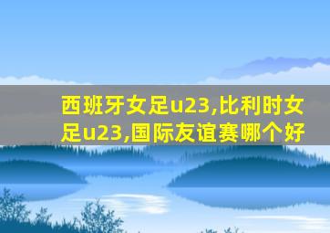 西班牙女足u23,比利时女足u23,国际友谊赛哪个好