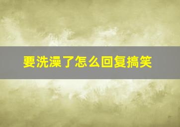 要洗澡了怎么回复搞笑