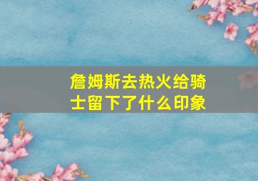 詹姆斯去热火给骑士留下了什么印象