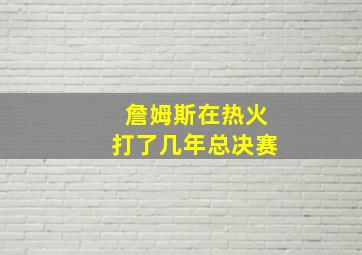 詹姆斯在热火打了几年总决赛