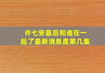 许七安最后和谁在一起了最新消息是第几集