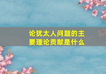 论犹太人问题的主要理论贡献是什么