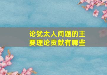 论犹太人问题的主要理论贡献有哪些