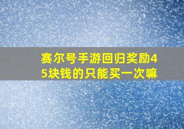 赛尔号手游回归奖励45块钱的只能买一次嘛