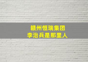 赣州恒瑞集团李治兵是那里人