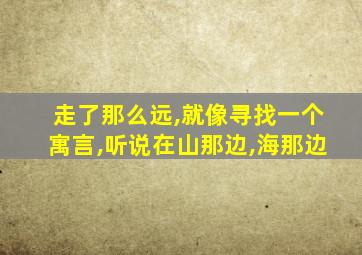 走了那么远,就像寻找一个寓言,听说在山那边,海那边