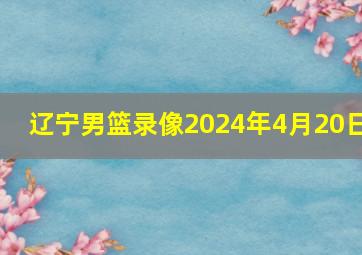 辽宁男篮录像2024年4月20日