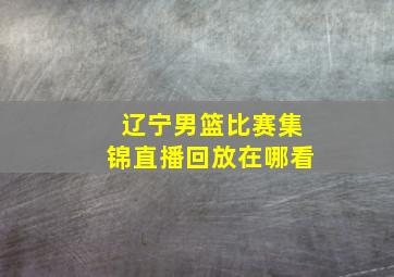 辽宁男篮比赛集锦直播回放在哪看