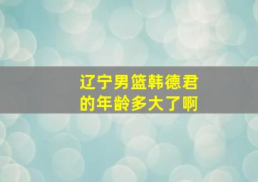 辽宁男篮韩德君的年龄多大了啊