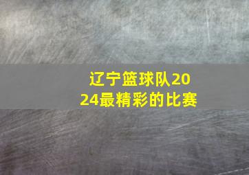 辽宁篮球队2024最精彩的比赛