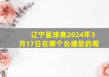 辽宁蓝球赛2024年3月17日在哪个台播放的呢