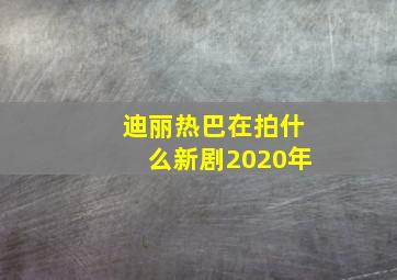 迪丽热巴在拍什么新剧2020年