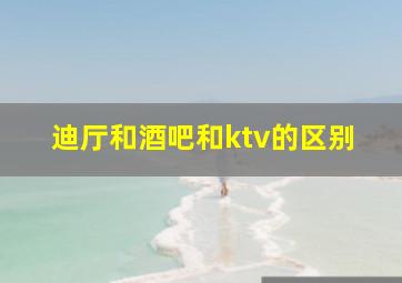 迪厅和酒吧和ktv的区别