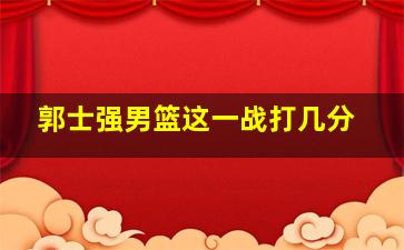 郭士强男篮这一战打几分