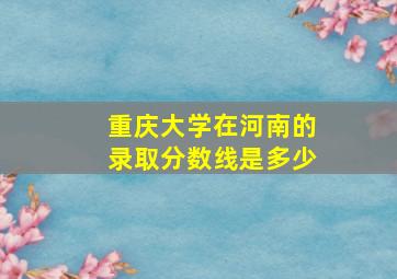 重庆大学在河南的录取分数线是多少