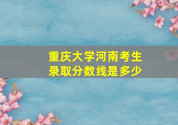 重庆大学河南考生录取分数线是多少