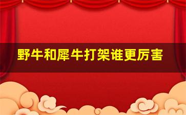 野牛和犀牛打架谁更厉害