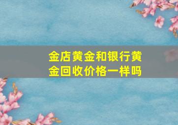 金店黄金和银行黄金回收价格一样吗